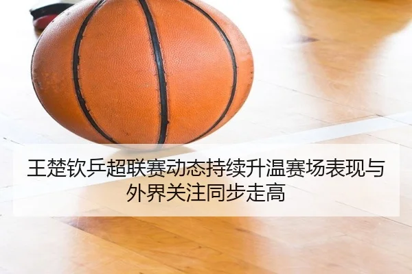 王楚钦乒超联赛动态持续升温赛场表现与外界关注同步走高